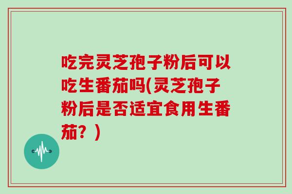 吃完灵芝孢子粉后可以吃生番茄吗(灵芝孢子粉后是否适宜食用生番茄?)