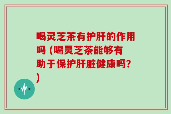 喝灵芝茶有护肝的作用吗 (喝灵芝茶能够有助于保护肝脏健康吗?)