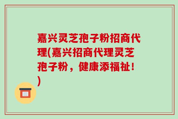 嘉兴灵芝孢子粉招商代理(嘉兴招商代理灵芝孢子粉,健康添福祉!)