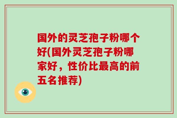国外的灵芝孢子粉哪个好(国外灵芝孢子粉哪家好,性价比最高的前五名推荐)