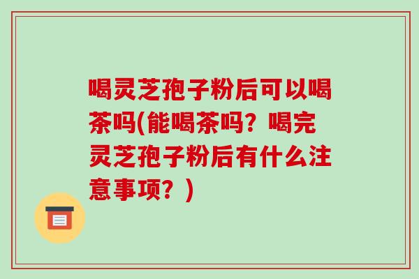 喝灵芝孢子粉后可以喝茶吗(能喝茶吗?喝完灵芝孢子粉后有什么注意事项?)