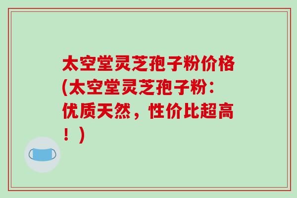 太空堂灵芝孢子粉价格(太空堂灵芝孢子粉：优质天然，性价比超高！)