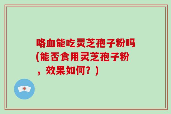 咯血能吃灵芝孢子粉吗(能否食用灵芝孢子粉,效果如何?)