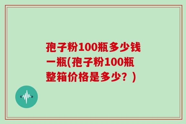 孢子粉100瓶多少钱一瓶(孢子粉100瓶整箱价格是多少？)