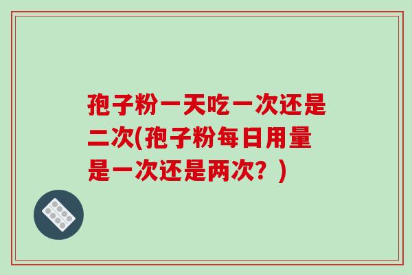 孢子粉一天吃一次还是二次(孢子粉每日用量是一次还是两次?)
