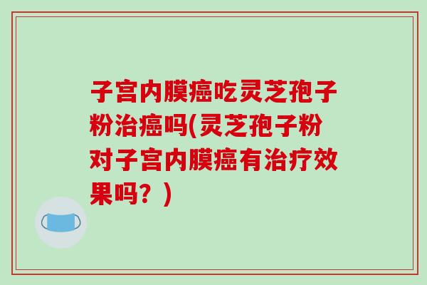 子宫内膜癌吃灵芝孢子粉治癌吗(灵芝孢子粉对子宫内膜癌有治疗效果吗?)