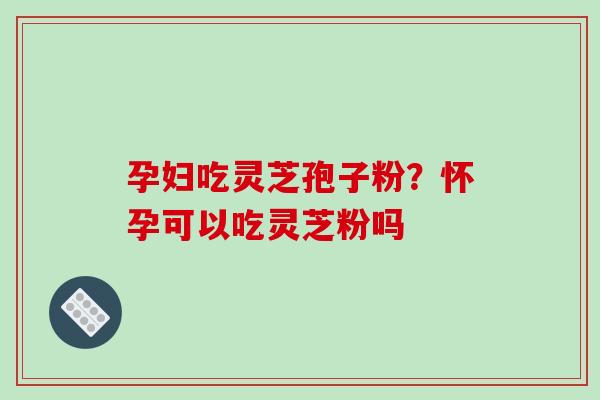 孕妇吃灵芝孢子粉?怀孕可以吃灵芝粉吗
