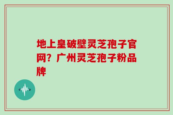 地上皇破壁灵芝孢子官网?广州灵芝孢子粉品牌