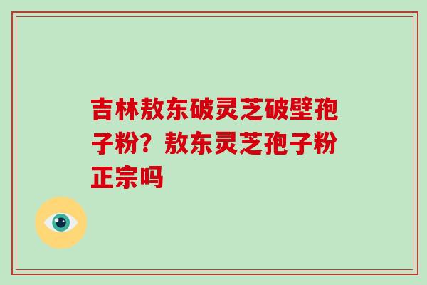吉林敖东破灵芝破壁孢子粉?敖东灵芝孢子粉正宗吗