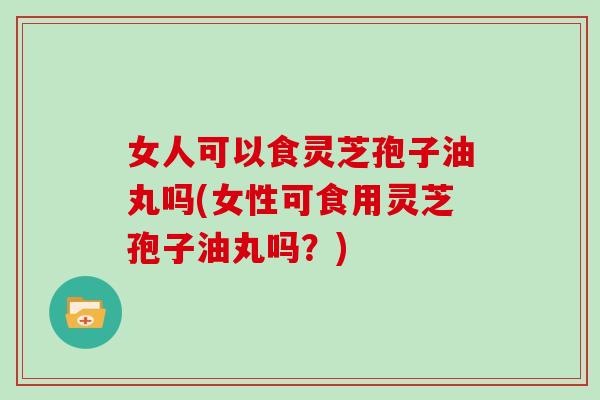 女人可以食灵芝孢子油丸吗(女性可食用灵芝孢子油丸吗?)