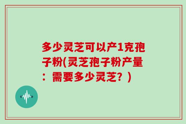 多少灵芝可以产1克孢子粉(灵芝孢子粉产量：需要多少灵芝？)