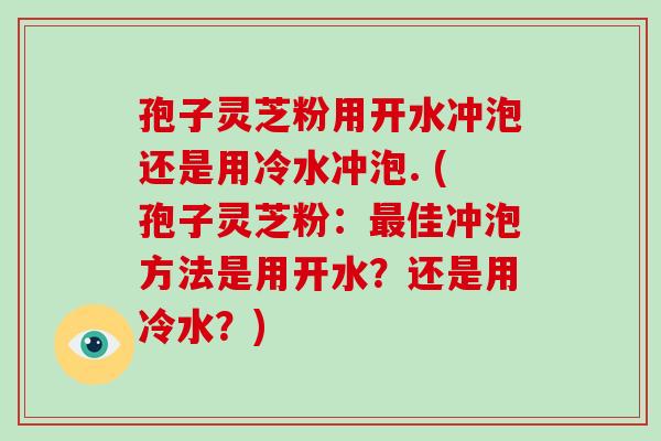 孢子灵芝粉用开水冲泡还是用冷水冲泡. (孢子灵芝粉:最佳冲泡方法是用开水?还是用冷水?)