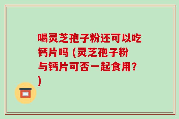 喝灵芝孢子粉还可以吃钙片吗 (灵芝孢子粉与钙片可否一起食用?)
