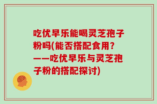 吃优早乐能喝灵芝孢子粉吗(能否搭配食用？——吃优早乐与灵芝孢子粉的搭配探讨)