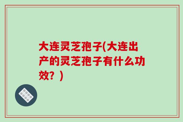 大连灵芝孢子(大连出产的灵芝孢子有什么功效？)