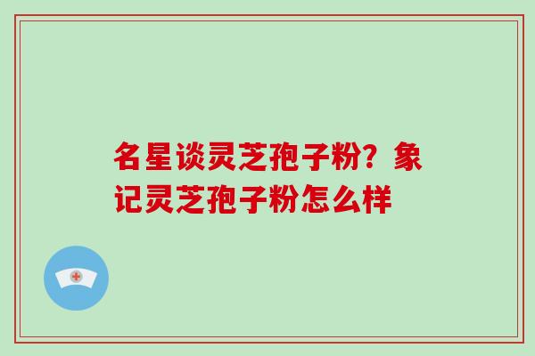 名星谈灵芝孢子粉？象记灵芝孢子粉怎么样