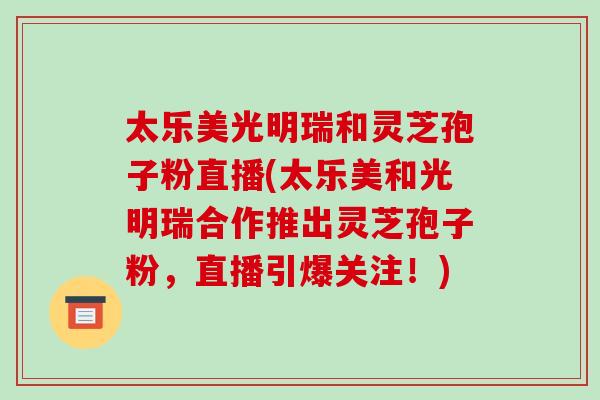 太乐美光明瑞和灵芝孢子粉直播(太乐美和光明瑞合作推出灵芝孢子粉，直播引爆关注！)