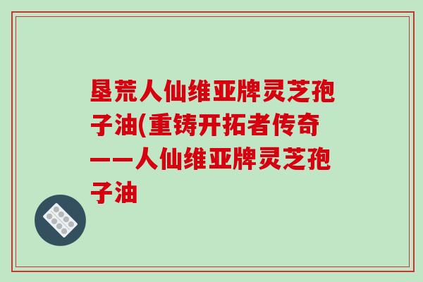 垦荒人仙维亚牌灵芝孢子油(重铸开拓者传奇——人仙维亚牌灵芝孢子油