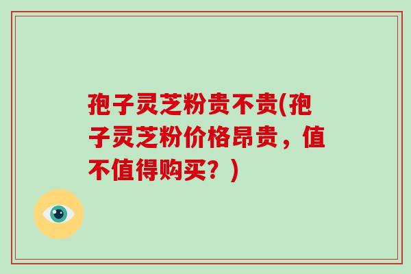 孢子灵芝粉贵不贵(孢子灵芝粉价格昂贵,值不值得购买?)