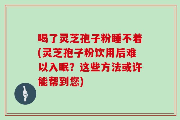喝了灵芝孢子粉睡不着(灵芝孢子粉饮用后难以入眠？这些方法或许能帮到您)
