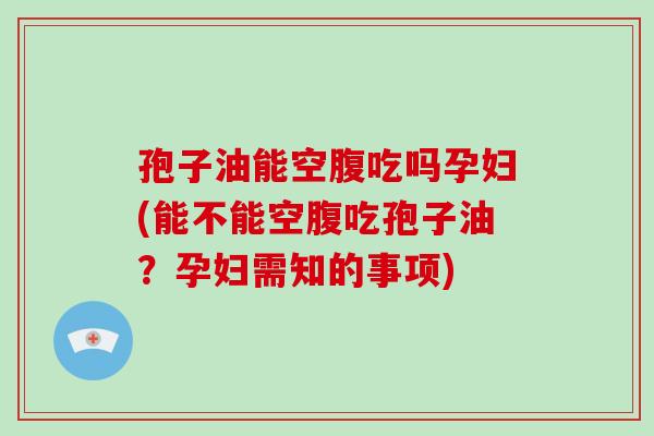 孢子油能空腹吃吗孕妇(能不能空腹吃孢子油？孕妇需知的事项)