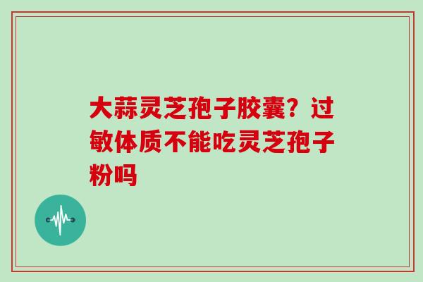 大蒜灵芝孢子胶囊?过敏体质不能吃灵芝孢子粉吗