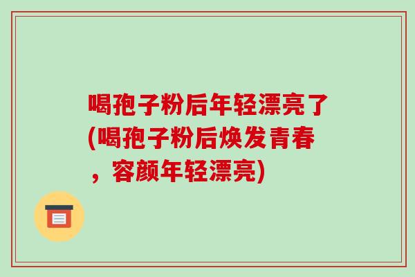 喝孢子粉后年轻漂亮了(喝孢子粉后焕发青春,容颜年轻漂亮)
