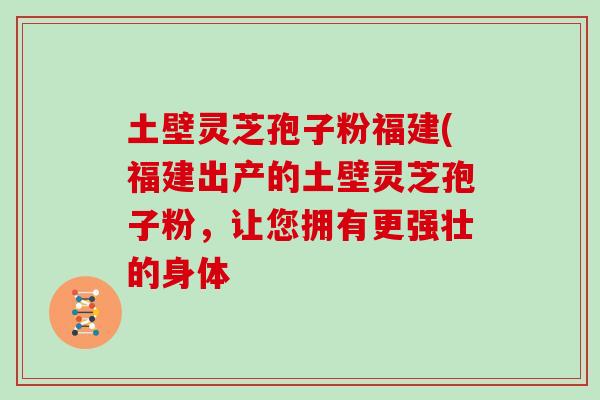 土壁灵芝孢子粉福建(福建出产的土壁灵芝孢子粉，让您拥有更强壮的身体