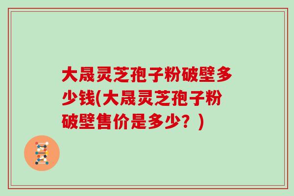 大晟灵芝孢子粉破壁多少钱(大晟灵芝孢子粉破壁售价是多少?)