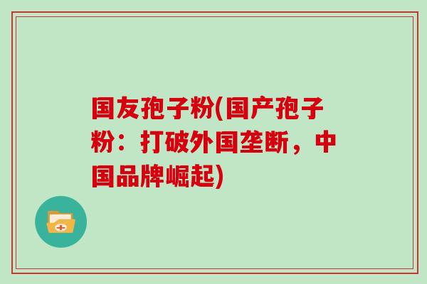国友孢子粉(国产孢子粉:打破外国垄断,中国品牌崛起)