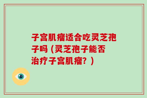 子宫肌瘤适合吃灵芝孢子吗 (灵芝孢子能否治疗子宫肌瘤?)