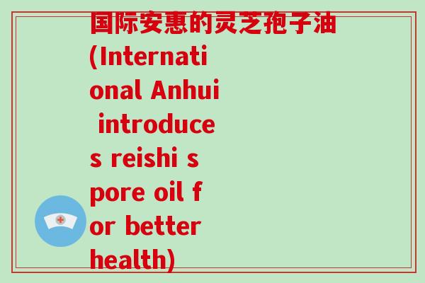国际安惠的灵芝孢子油(International Anhui introduces reishi spore oil for better health)
