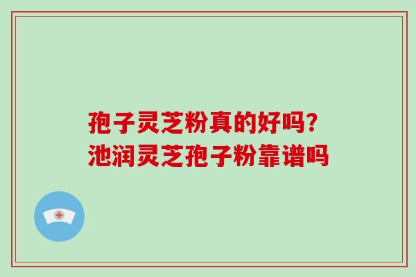 孢子灵芝粉真的好吗？池润灵芝孢子粉靠谱吗