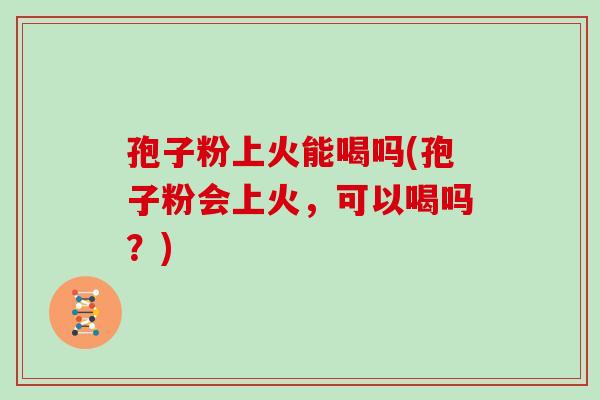 孢子粉上火能喝吗(孢子粉会上火,可以喝吗?)
