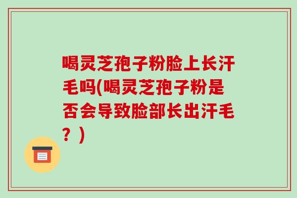 喝灵芝孢子粉脸上长汗毛吗(喝灵芝孢子粉是否会导致脸部长出汗毛?)