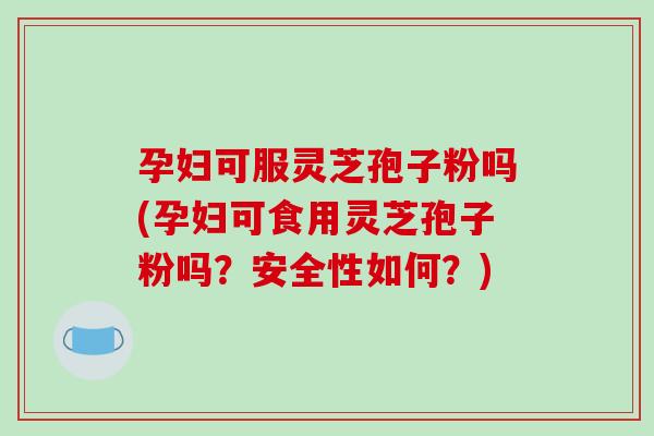 孕妇可服灵芝孢子粉吗(孕妇可食用灵芝孢子粉吗?安全性如何?)