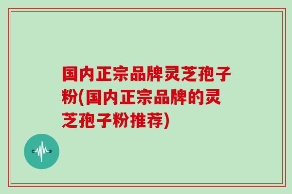 国内正宗品牌灵芝孢子粉(国内正宗品牌的灵芝孢子粉推荐)