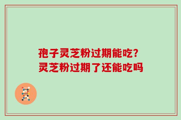 孢子灵芝粉过期能吃?灵芝粉过期了还能吃吗