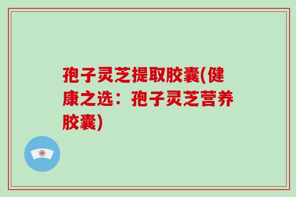 孢子灵芝提取胶囊(健康之选:孢子灵芝营养胶囊)