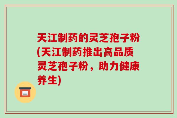 天江制药的灵芝孢子粉(天江制药推出高品质灵芝孢子粉，助力健康养生)