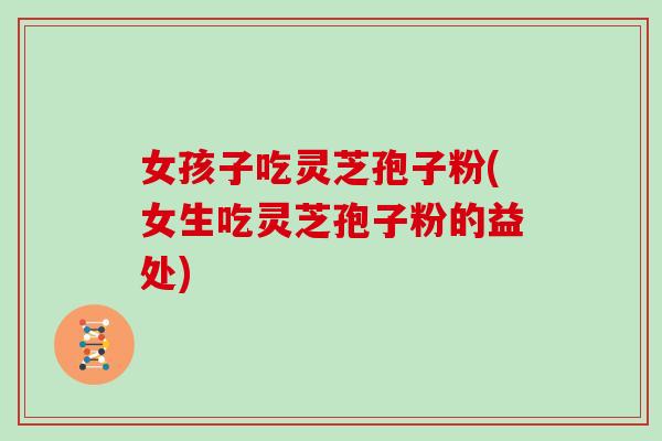 女孩子吃灵芝孢子粉(女生吃灵芝孢子粉的益处)