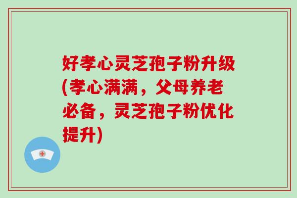 好孝心灵芝孢子粉升级(孝心满满,父母养老必备,灵芝孢子粉优化提升)