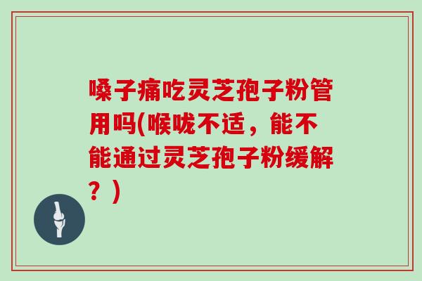 嗓子痛吃灵芝孢子粉管用吗(喉咙不适,能不能通过灵芝孢子粉缓解?)