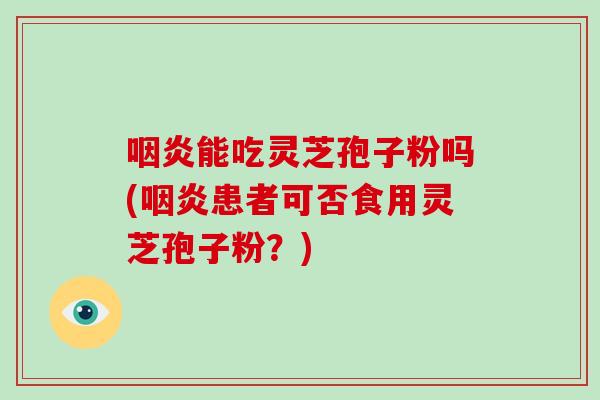 咽炎能吃灵芝孢子粉吗(咽炎患者可否食用灵芝孢子粉？)