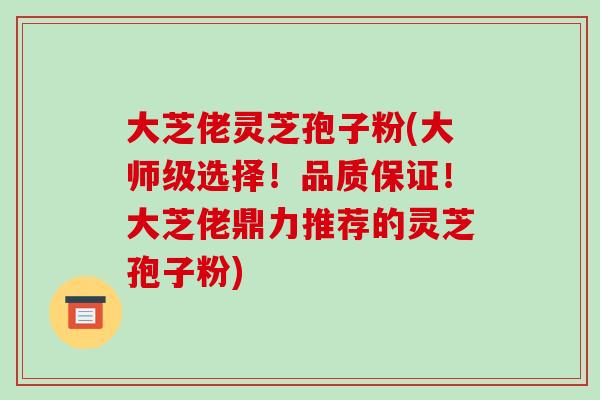 大芝佬灵芝孢子粉(大师级选择!品质保证!大芝佬鼎力推荐的灵芝孢子粉)