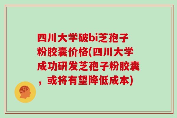 四川大学破bi芝孢子粉胶囊价格(四川大学成功研发芝孢子粉胶囊，或将有望降低成本)