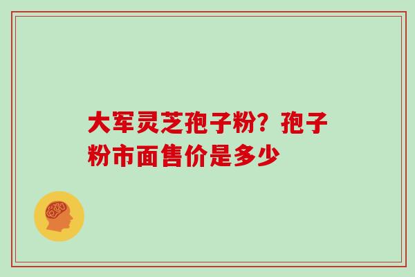 大军灵芝孢子粉？孢子粉市面售价是多少