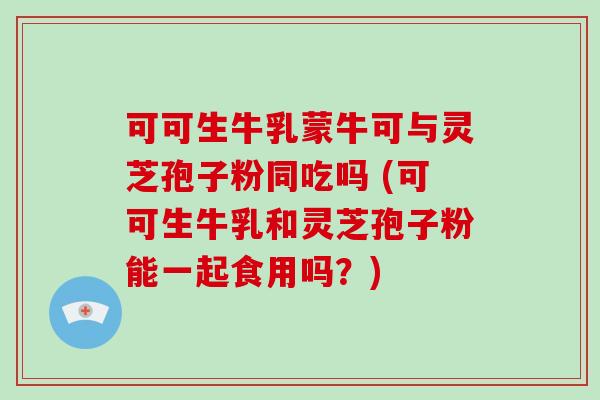 可可生牛乳蒙牛可与灵芝孢子粉同吃吗 (可可生牛乳和灵芝孢子粉能一起食用吗?)