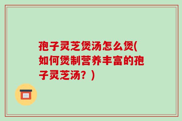 孢子灵芝煲汤怎么煲(如何煲制营养丰富的孢子灵芝汤？)