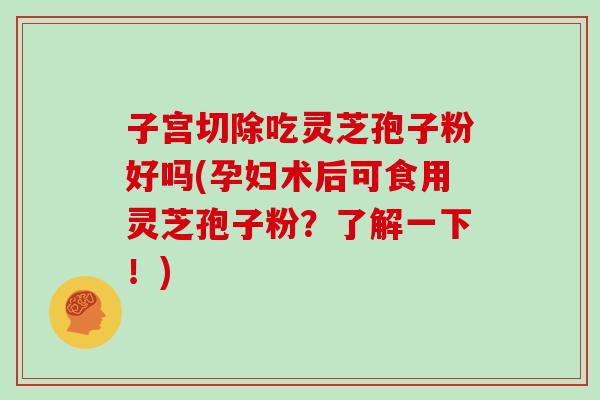 子宫切除吃灵芝孢子粉好吗(孕妇术后可食用灵芝孢子粉?了解一下!)